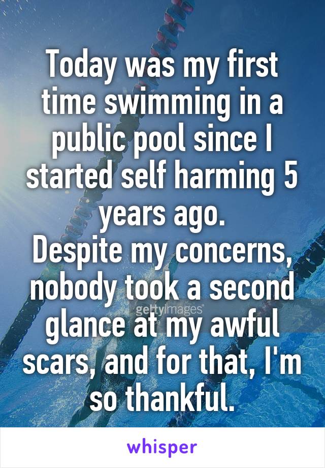 Today was my first time swimming in a public pool since I started self harming 5 years ago.
Despite my concerns, nobody took a second glance at my awful scars, and for that, I'm so thankful.