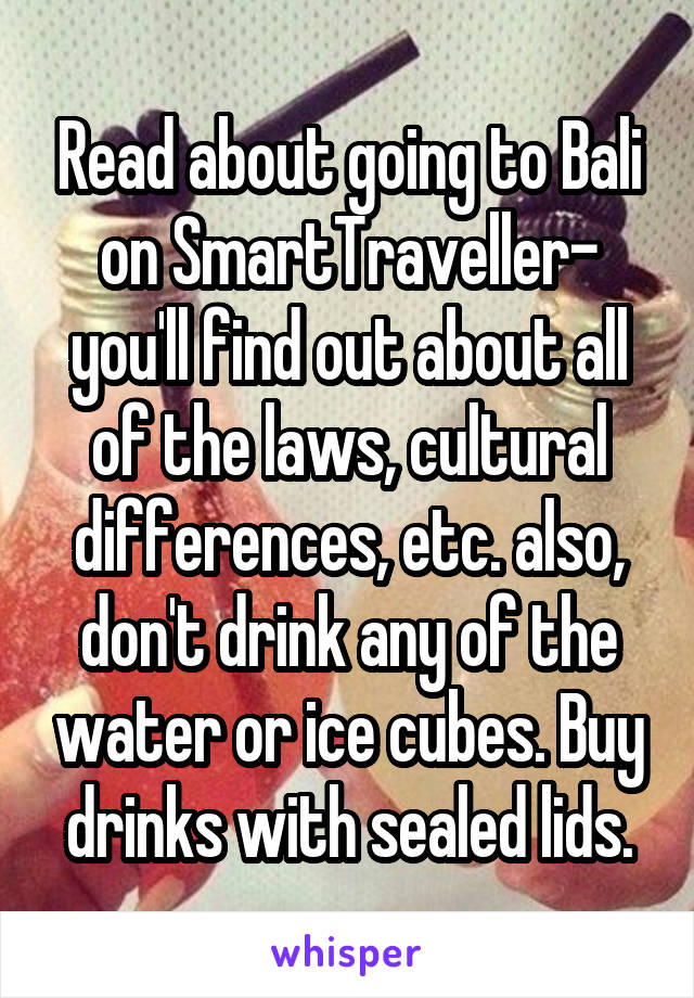 Read about going to Bali on SmartTraveller- you'll find out about all of the laws, cultural differences, etc. also, don't drink any of the water or ice cubes. Buy drinks with sealed lids.