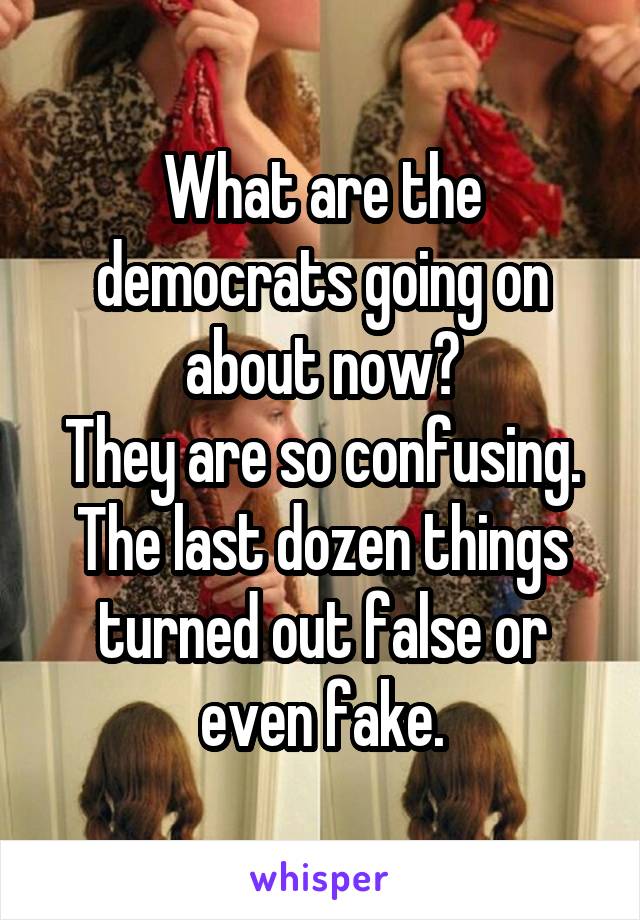 What are the democrats going on about now?
They are so confusing.
The last dozen things turned out false or even fake.
