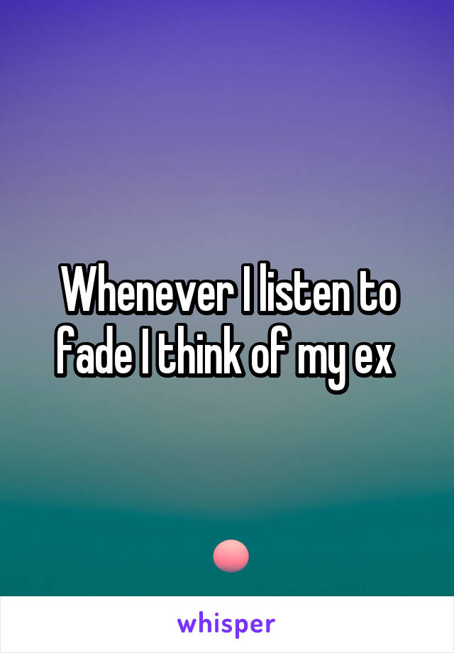 Whenever I listen to fade I think of my ex 