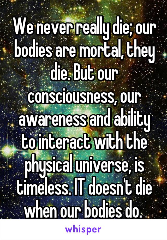 We never really die; our bodies are mortal, they die. But our consciousness, our awareness and ability to interact with the physical universe, is timeless. IT doesn't die when our bodies do. 