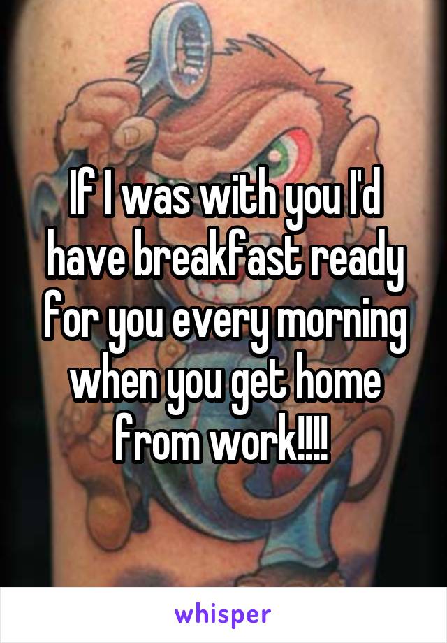 If I was with you I'd have breakfast ready for you every morning when you get home from work!!!! 