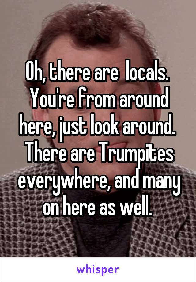 Oh, there are  locals.  You're from around here, just look around.  There are Trumpites everywhere, and many on here as well. 