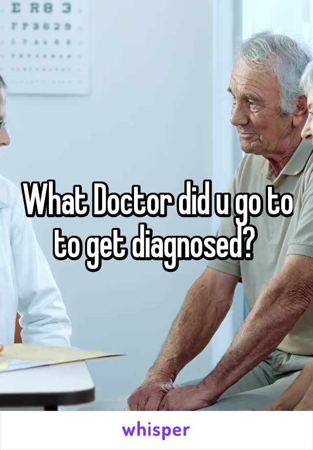What Doctor did u go to to get diagnosed? 