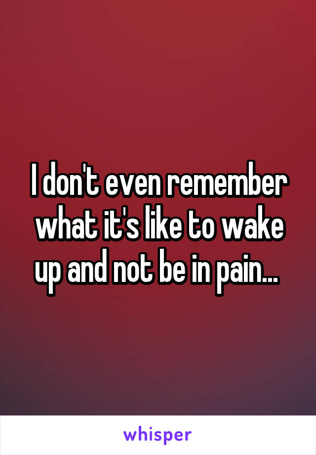 I don't even remember what it's like to wake up and not be in pain... 