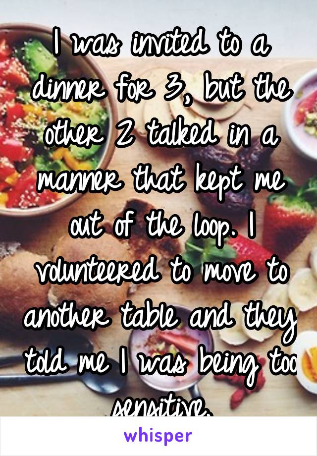 I was invited to a dinner for 3, but the other 2 talked in a manner that kept me out of the loop. I volunteered to move to another table and they told me I was being too sensitive.