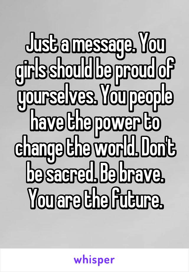 Just a message. You girls should be proud of yourselves. You people have the power to change the world. Don't be sacred. Be brave. You are the future.

