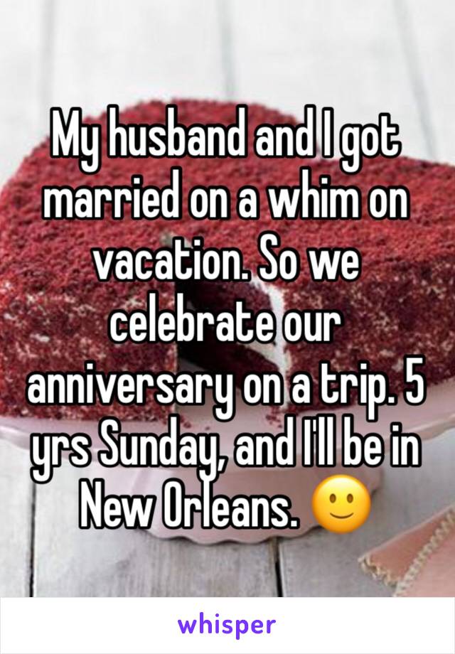 My husband and I got married on a whim on vacation. So we celebrate our anniversary on a trip. 5 yrs Sunday, and I'll be in New Orleans. 🙂