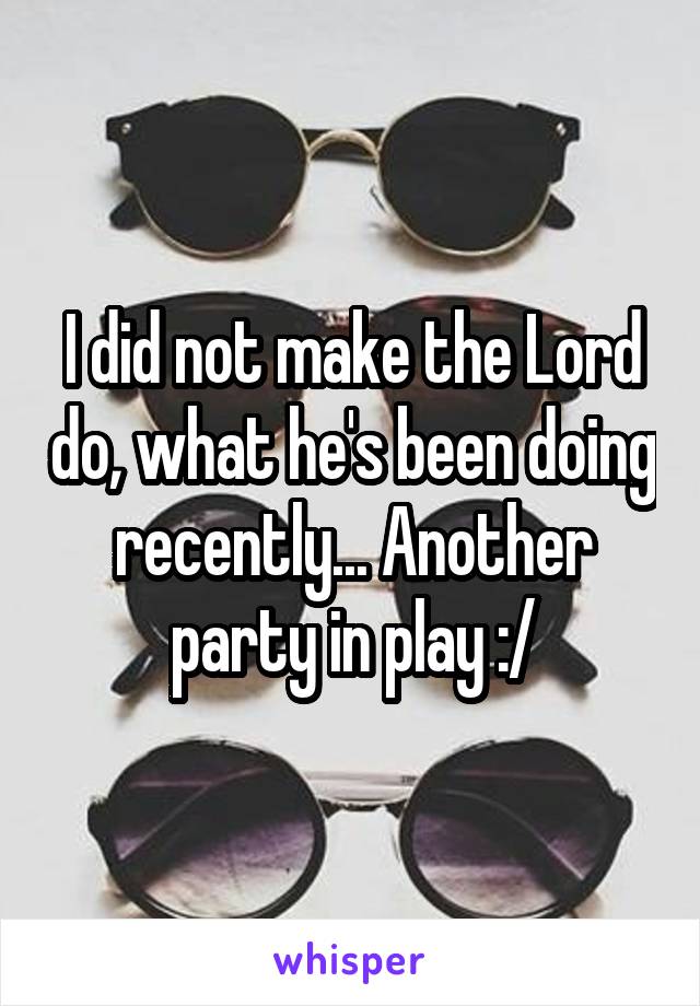 I did not make the Lord do, what he's been doing recently... Another party in play :/