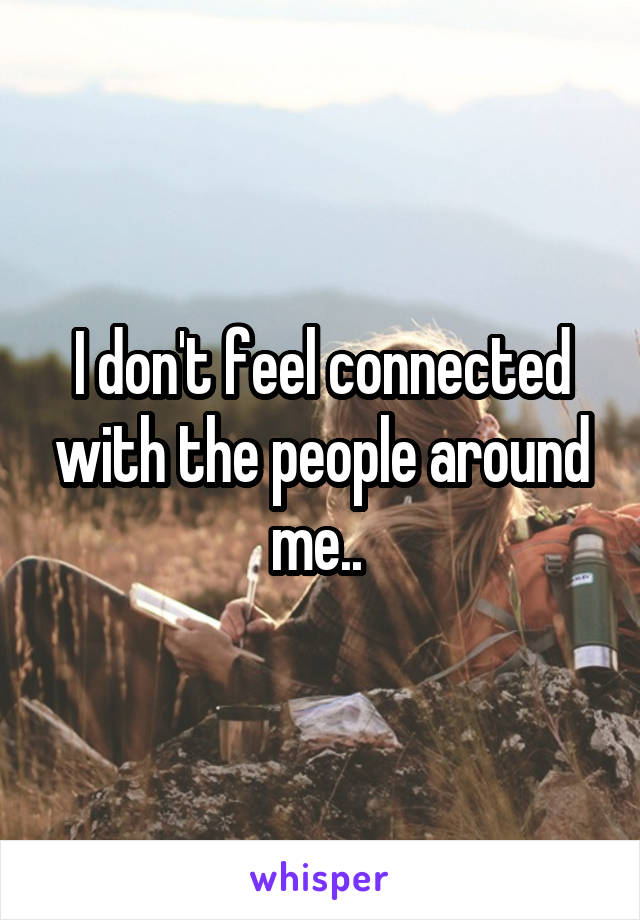 I don't feel connected with the people around me.. 
