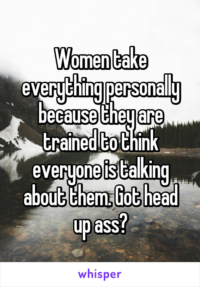 Women take everything personally because they are trained to think everyone is talking about them. Got head up ass?