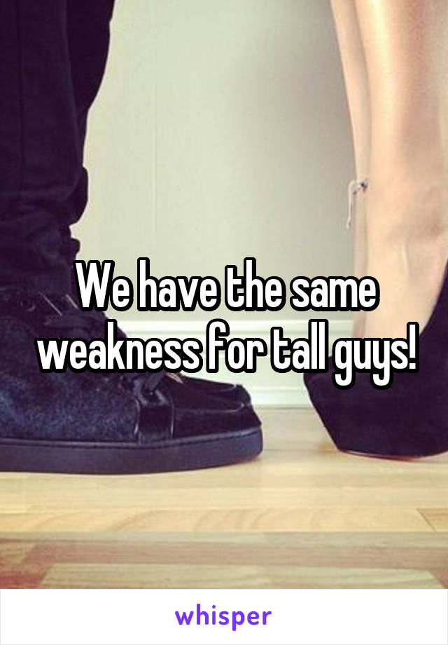 We have the same weakness for tall guys!