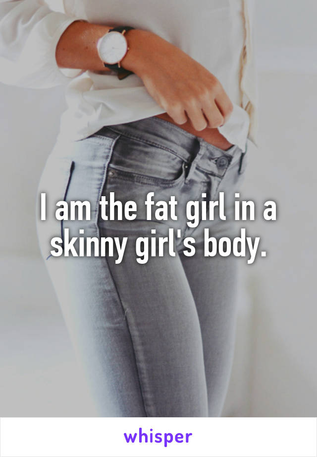 I am the fat girl in a skinny girl's body.