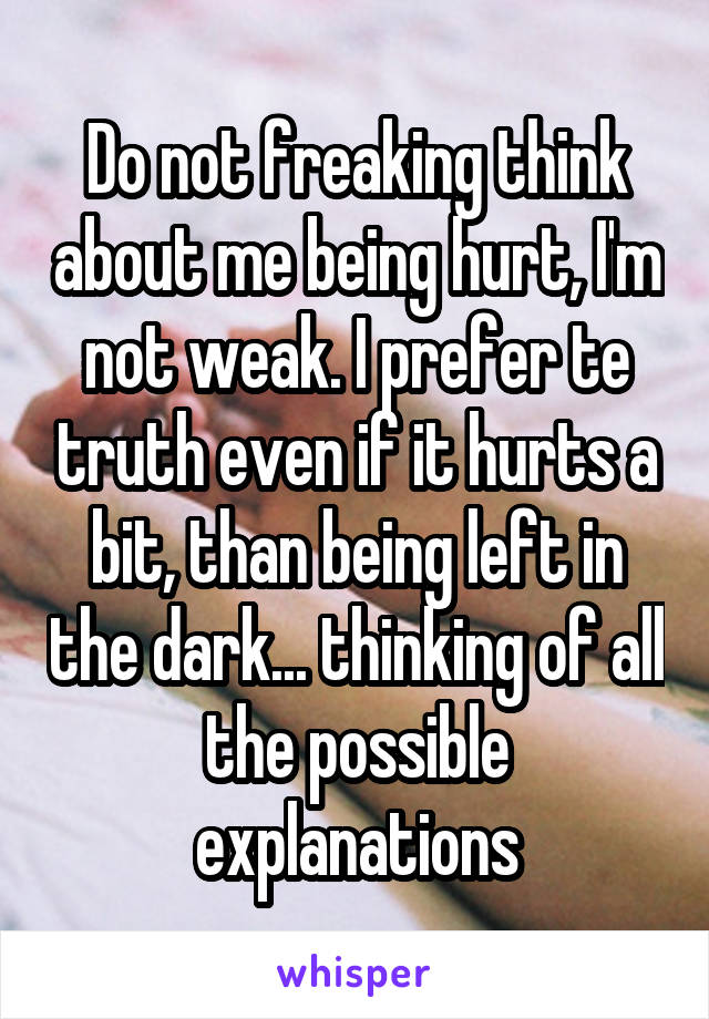 Do not freaking think about me being hurt, I'm not weak. I prefer te truth even if it hurts a bit, than being left in the dark... thinking of all the possible explanations
