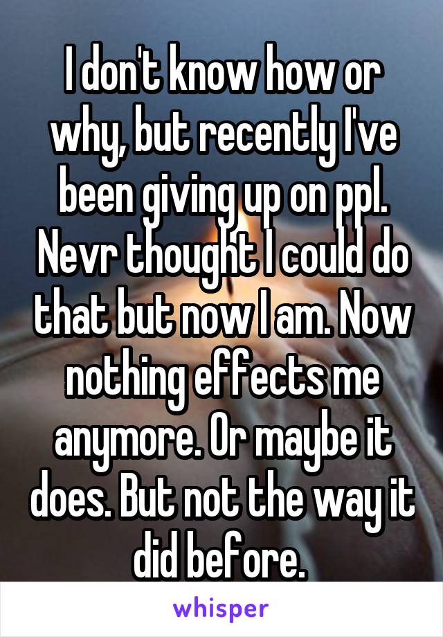 I don't know how or why, but recently I've been giving up on ppl. Nevr thought I could do that but now I am. Now nothing effects me anymore. Or maybe it does. But not the way it did before. 