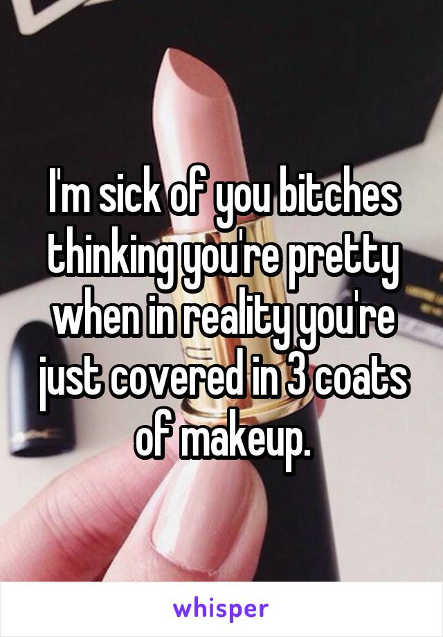 I'm sick of you bitches thinking you're pretty when in reality you're just covered in 3 coats of makeup.