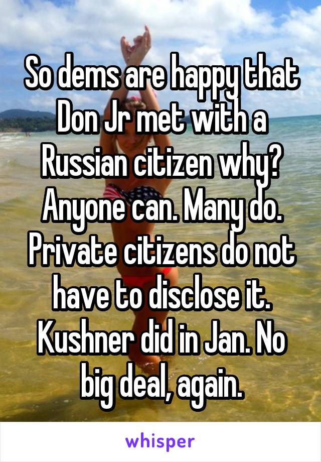 So dems are happy that Don Jr met with a Russian citizen why?
Anyone can. Many do.
Private citizens do not have to disclose it. Kushner did in Jan. No big deal, again.