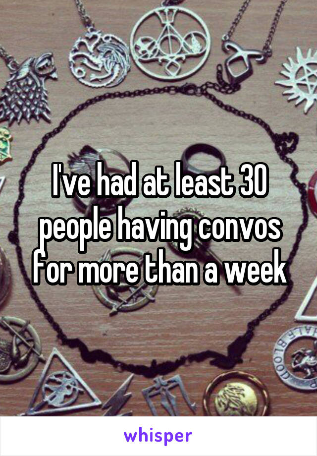 I've had at least 30 people having convos for more than a week