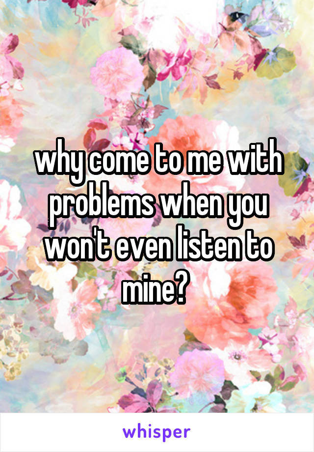 why come to me with problems when you won't even listen to mine? 