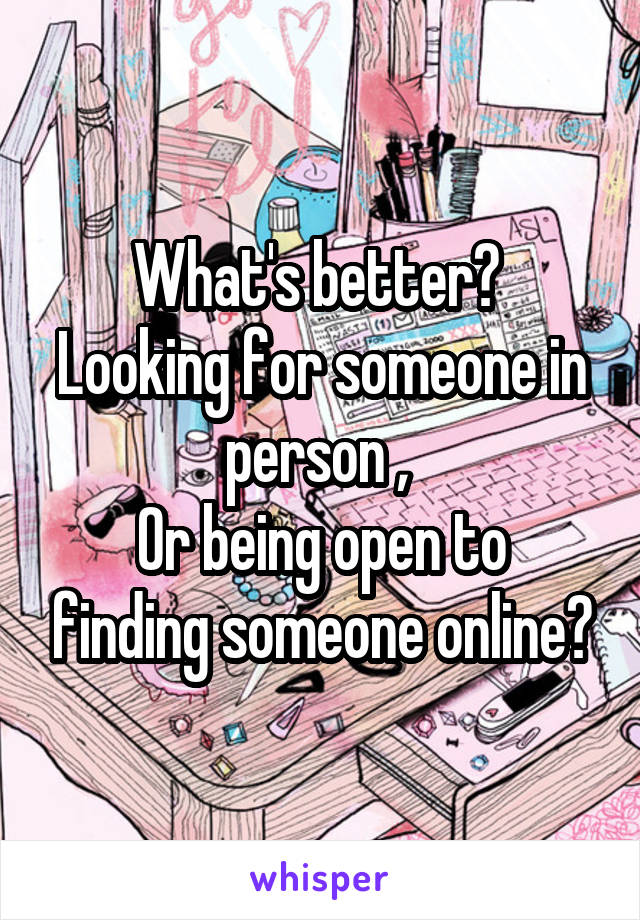 What's better? 
Looking for someone in person , 
Or being open to finding someone online?