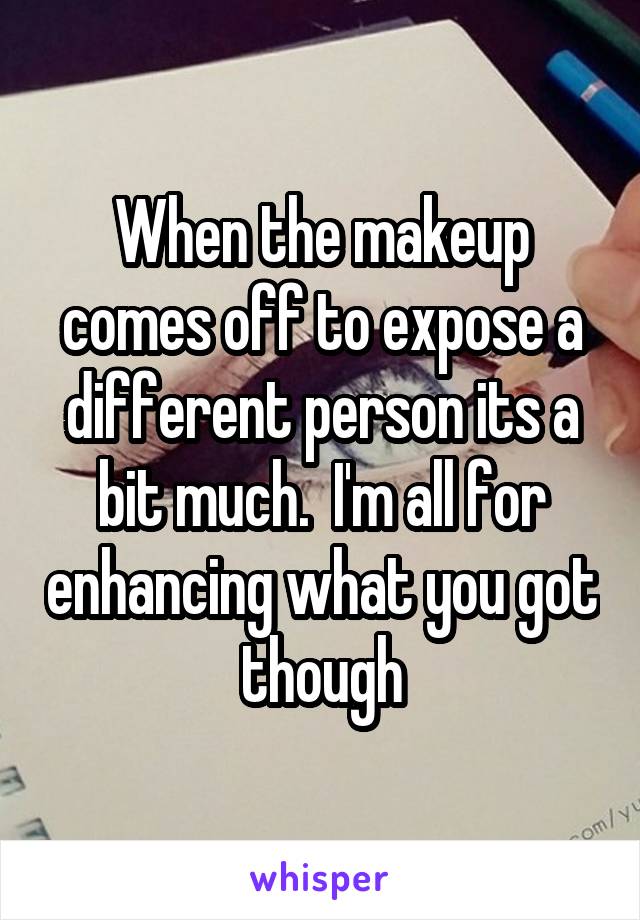 When the makeup comes off to expose a different person its a bit much.  I'm all for enhancing what you got though