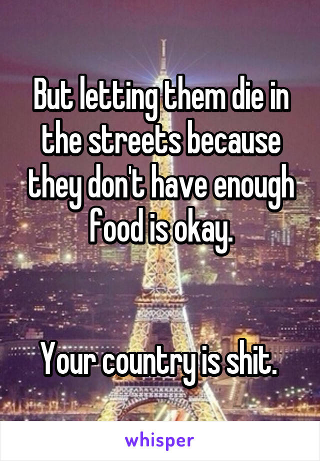 But letting them die in the streets because they don't have enough food is okay.


Your country is shit. 