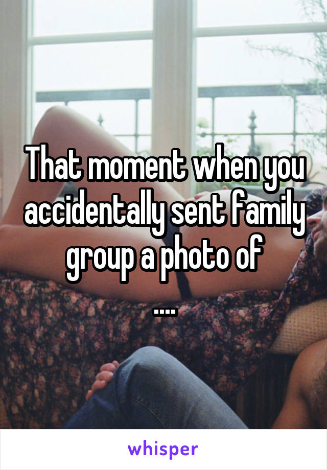 That moment when you accidentally sent family group a photo of
....