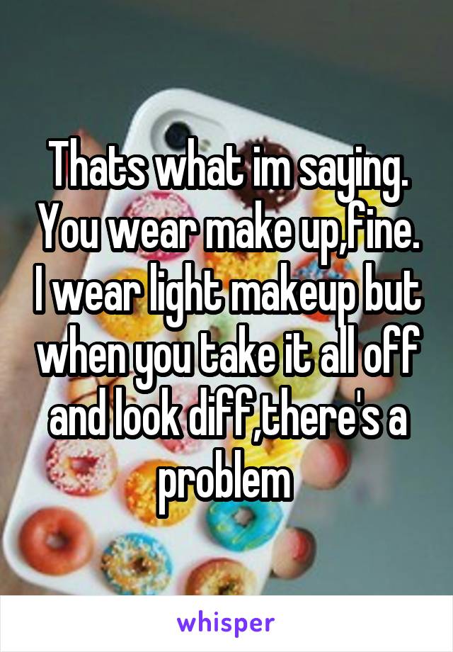 Thats what im saying. You wear make up,fine. I wear light makeup but when you take it all off and look diff,there's a problem 