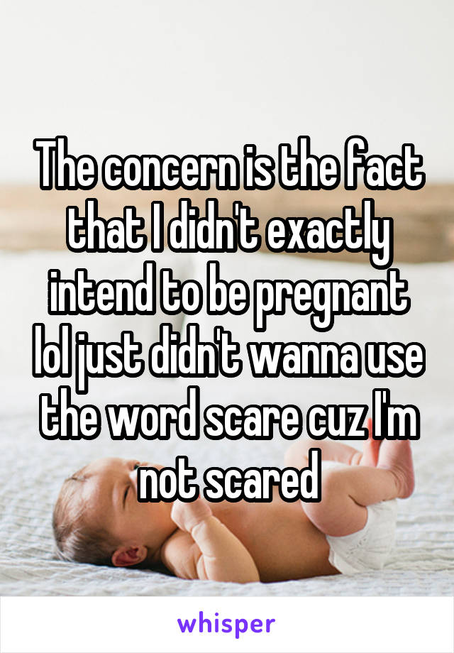 The concern is the fact that I didn't exactly intend to be pregnant lol just didn't wanna use the word scare cuz I'm not scared