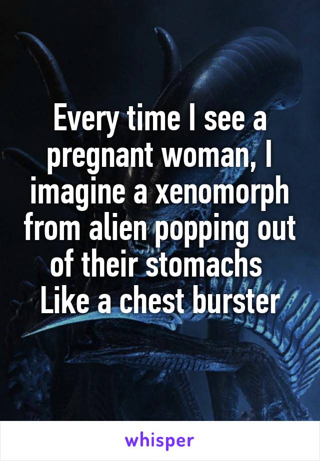Every time I see a pregnant woman, I imagine a xenomorph from alien popping out of their stomachs 
Like a chest burster
