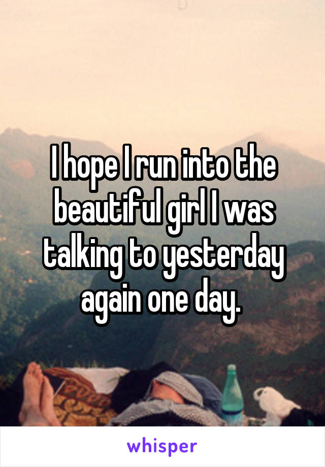 I hope I run into the beautiful girl I was talking to yesterday again one day. 