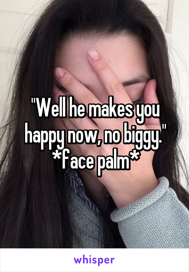 "Well he makes you happy now, no biggy." *face palm*