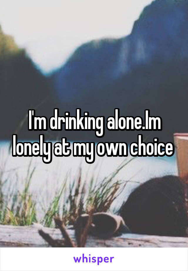 I'm drinking alone.Im lonely at my own choice 