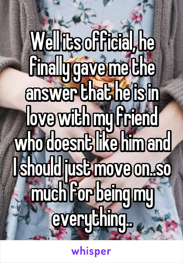 Well its official, he finally gave me the answer that he is in love with my friend who doesnt like him and I should just move on..so much for being my everything..