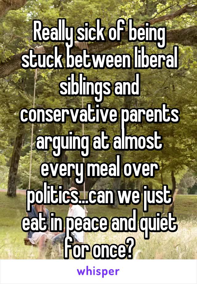 Really sick of being stuck between liberal siblings and conservative parents arguing at almost every meal over politics...can we just eat in peace and quiet for once?