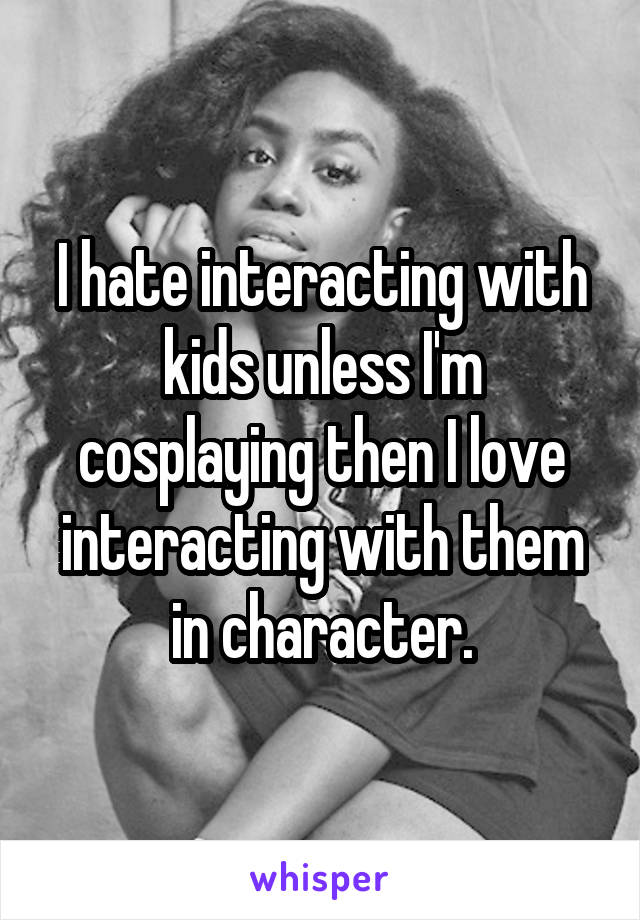 I hate interacting with kids unless I'm cosplaying then I love interacting with them in character.