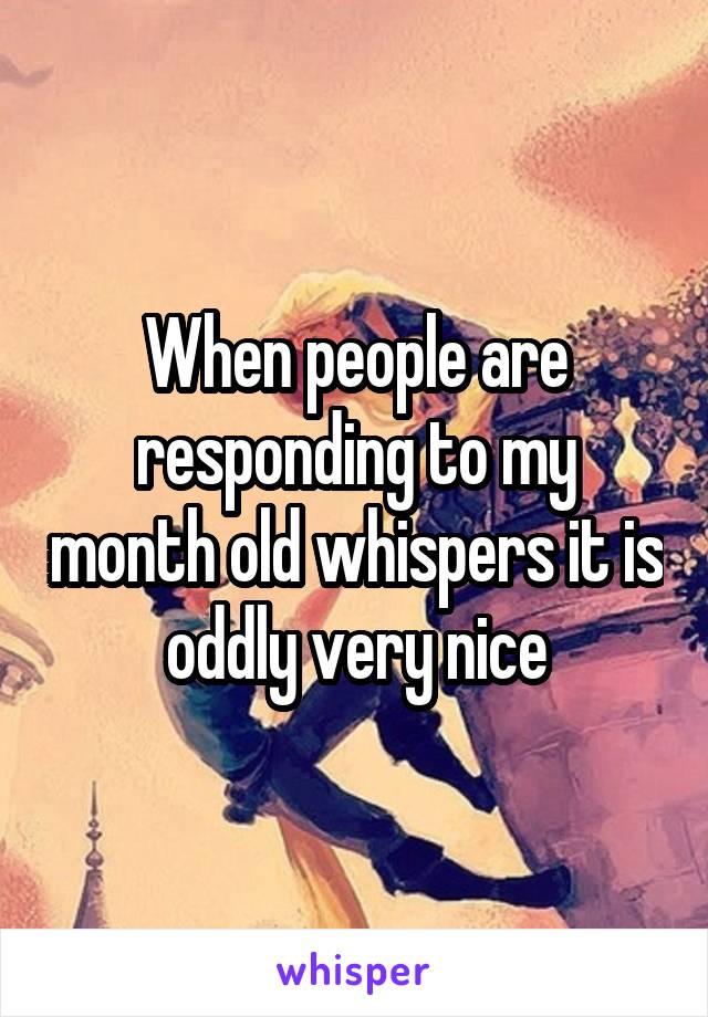 When people are responding to my month old whispers it is oddly very nice