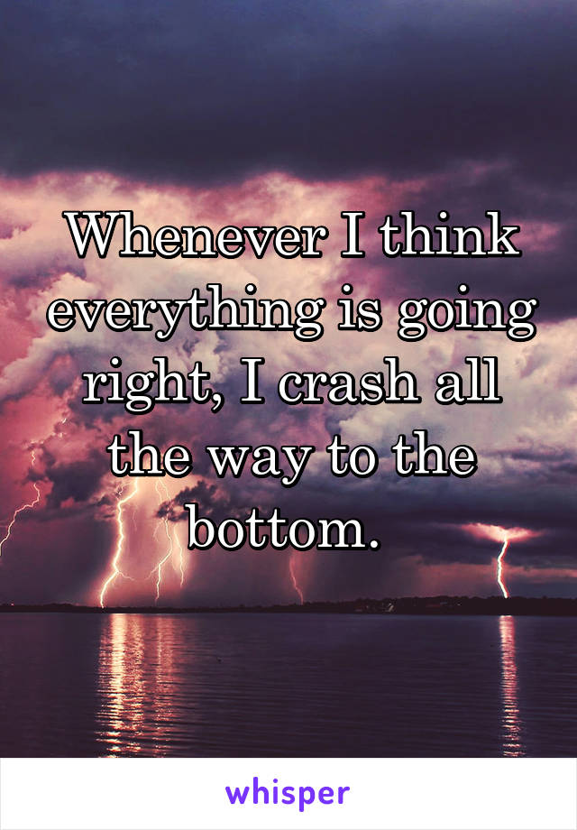 Whenever I think everything is going right, I crash all the way to the bottom. 
