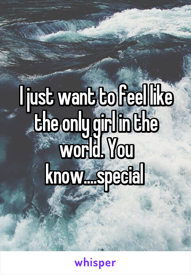 I just want to feel like the only girl in the world. You know....special 
