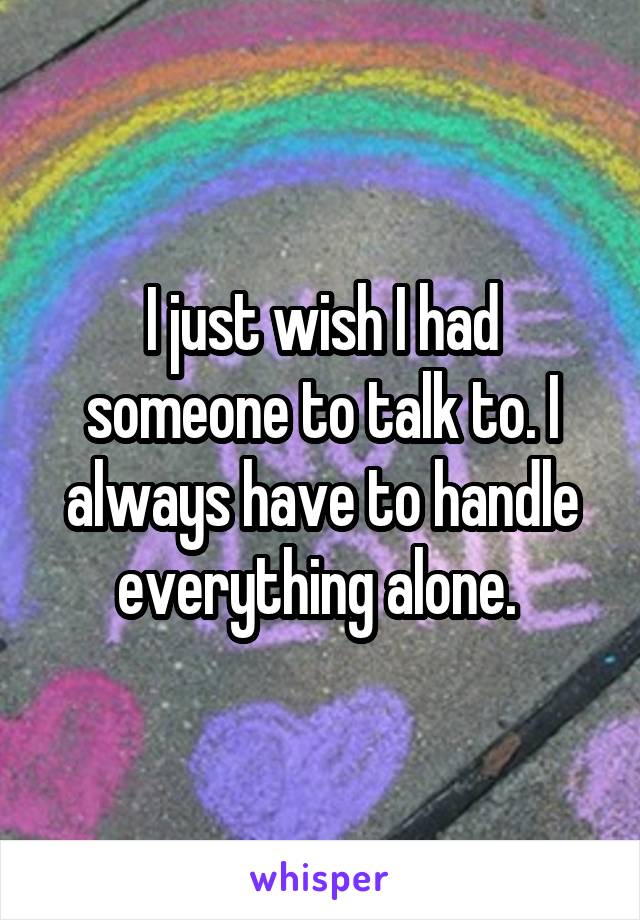 I just wish I had someone to talk to. I always have to handle everything alone. 