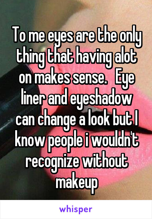 To me eyes are the only thing that having alot on makes sense.   Eye liner and eyeshadow can change a look but I know people i wouldn't recognize without makeup