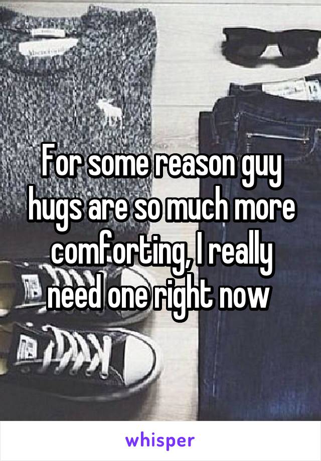 For some reason guy hugs are so much more comforting, I really need one right now 