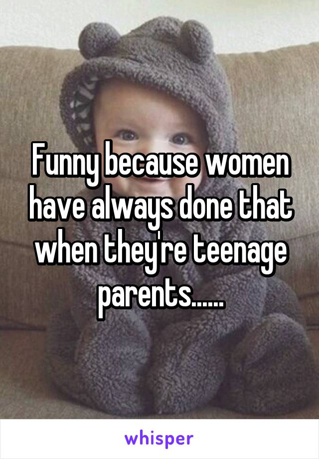 Funny because women have always done that when they're teenage parents......