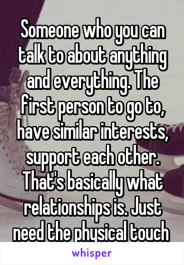 Someone who you can talk to about anything and everything. The first person to go to, have similar interests, support each other. That's basically what relationships is. Just need the physical touch 