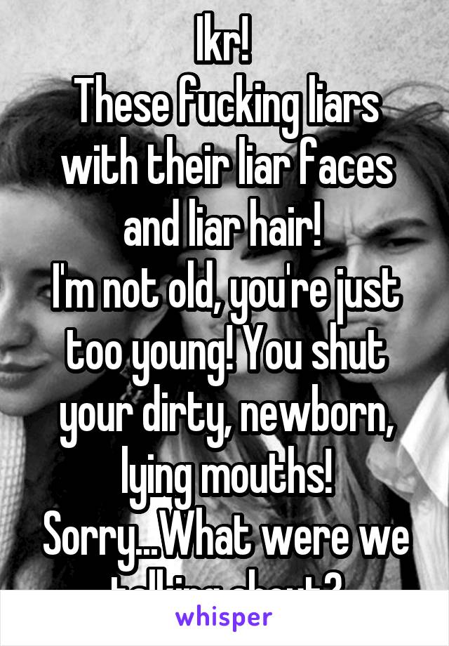 Ikr! 
These fucking liars with their liar faces and liar hair! 
I'm not old, you're just too young! You shut your dirty, newborn, lying mouths!
Sorry...What were we talking about?