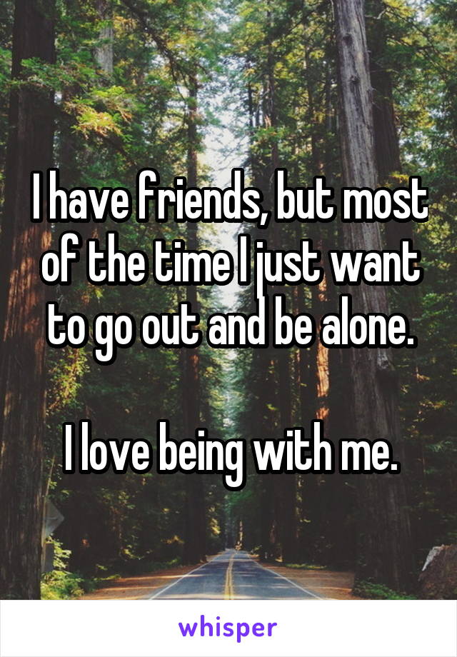 I have friends, but most of the time I just want to go out and be alone.

I love being with me.