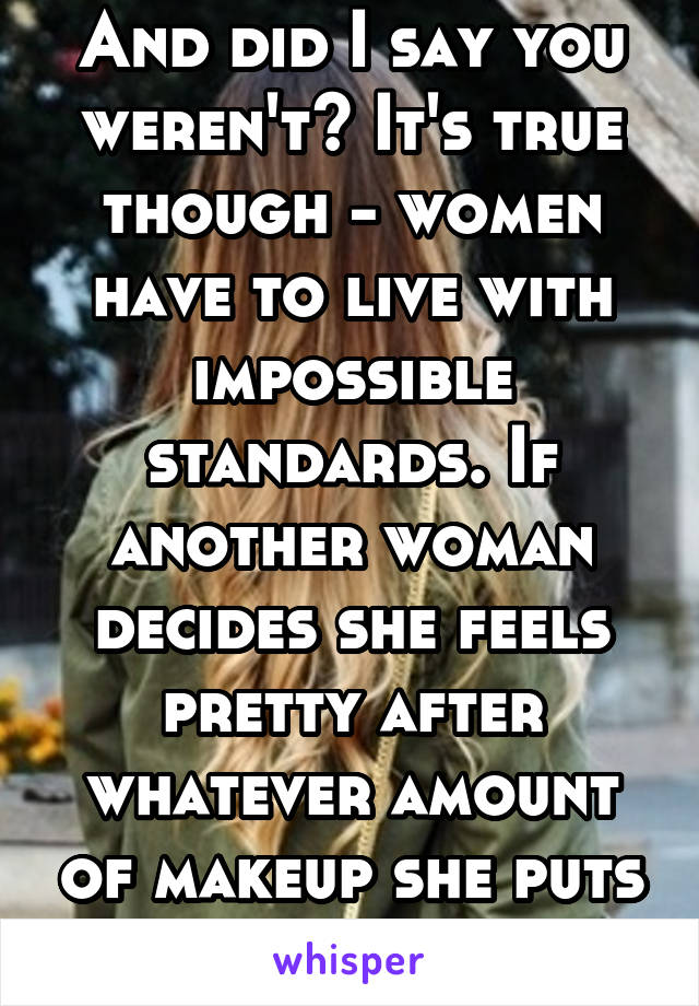 And did I say you weren't? It's true though - women have to live with impossible standards. If another woman decides she feels pretty after whatever amount of makeup she puts on, that's okay.