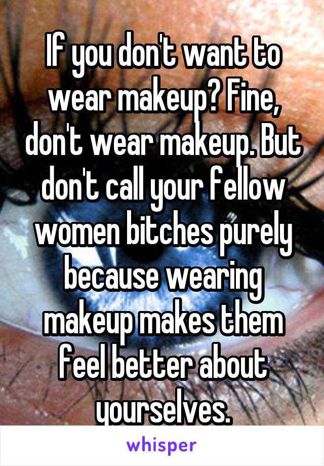 If you don't want to wear makeup? Fine, don't wear makeup. But don't call your fellow women bitches purely because wearing makeup makes them feel better about yourselves.