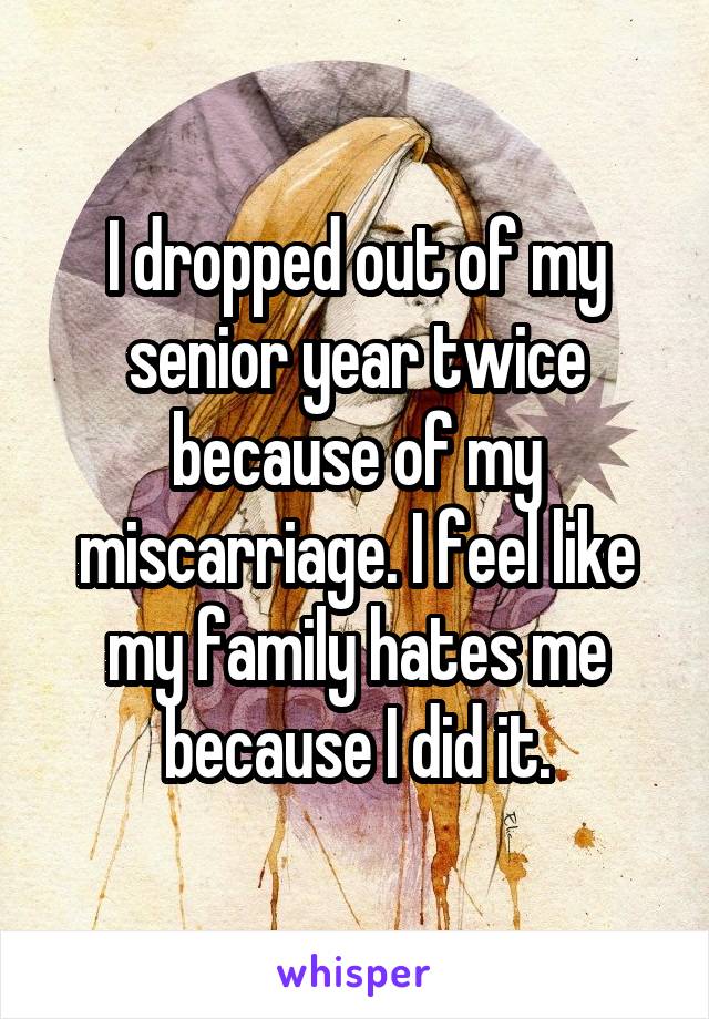 I dropped out of my senior year twice because of my miscarriage. I feel like my family hates me because I did it.