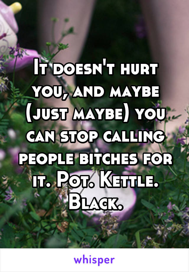 It doesn't hurt you, and maybe (just maybe) you can stop calling people bitches for it. Pot. Kettle. Black.